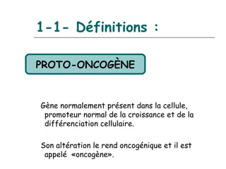 1-1- Définitions :

PROTO-ONCOGÈNE


Gène normalement présent dans la cellule,
 promoteur normal de la croissance et de la
 différenciation cellulaire.

Son altération le rend oncogénique et il est
 appelé «oncogène».
 