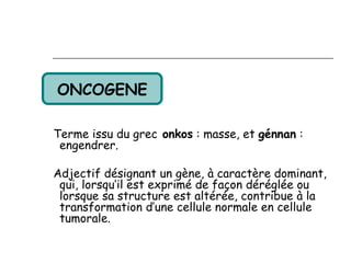 ONCOGENE

Terme issu du grec onkos : masse, et génnan :
 engendrer.

Adjectif désignant un gène, à caractère dominant,
 qui, lorsqu’il est exprimé de façon déréglée ou
 lorsque sa structure est altérée, contribue à la
 transformation d’une cellule normale en cellule
 tumorale.
 