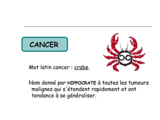 CANCER 


Mot latin cancer : crabe.

Nom donné par HIPPOCRATE à toutes les tumeurs
 malignes qui s'étendent rapidement et ont
 tendance à se généraliser.
 