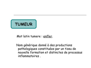 TUMEUR

Mot latin tumere : enfler.

Nom générique donné à des productions
 pathologiques constituées par un tissu de
 nouvelle formation et distinctes de processus
 inflammatoires .
 