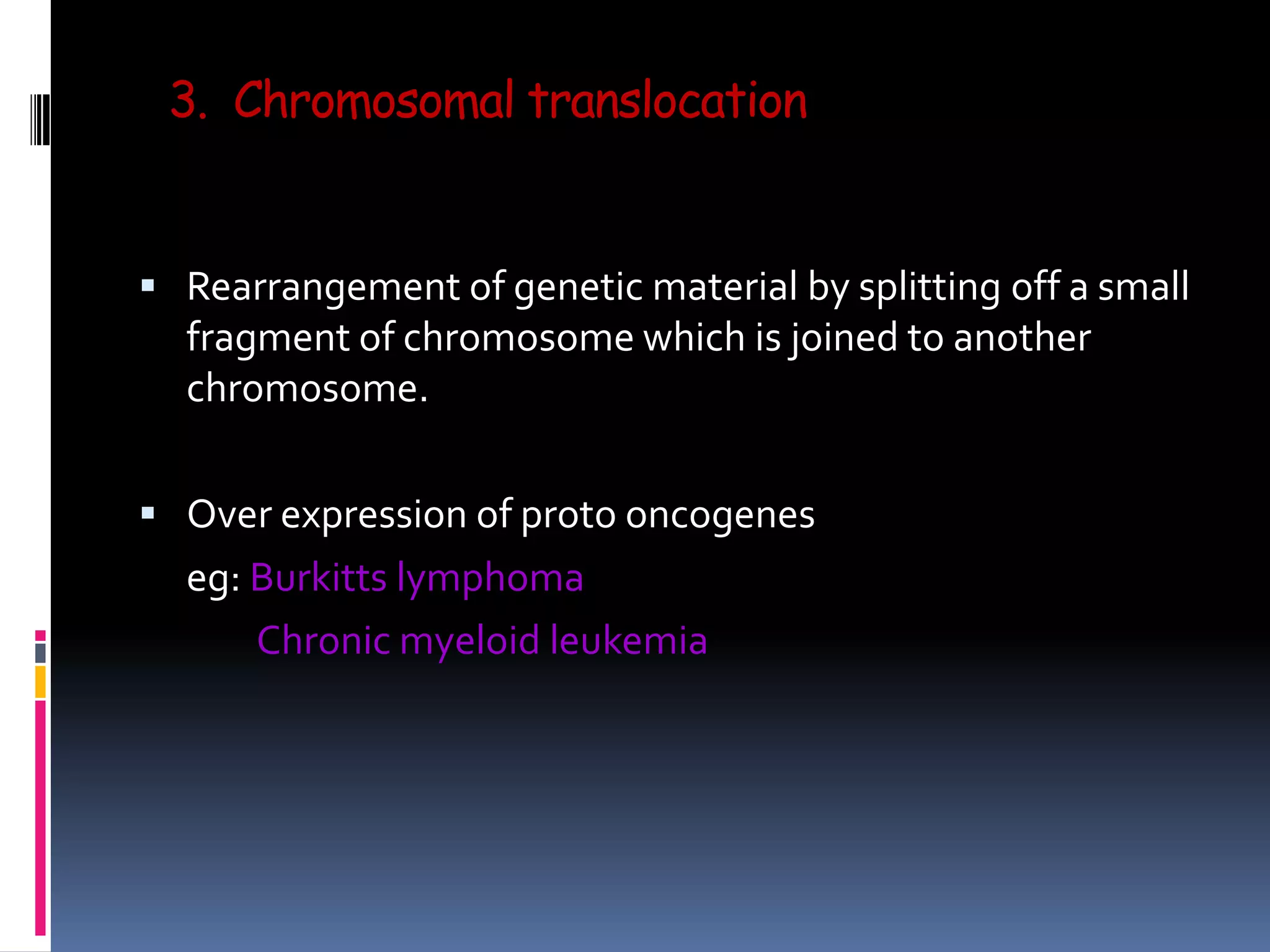 3. Chromosomal translocation
 Rearrangement of genetic material by splitting off a small
fragment of chromosome which is joined to another
chromosome.
 Over expression of proto oncogenes
eg: Burkitts lymphoma
Chronic myeloid leukemia
 