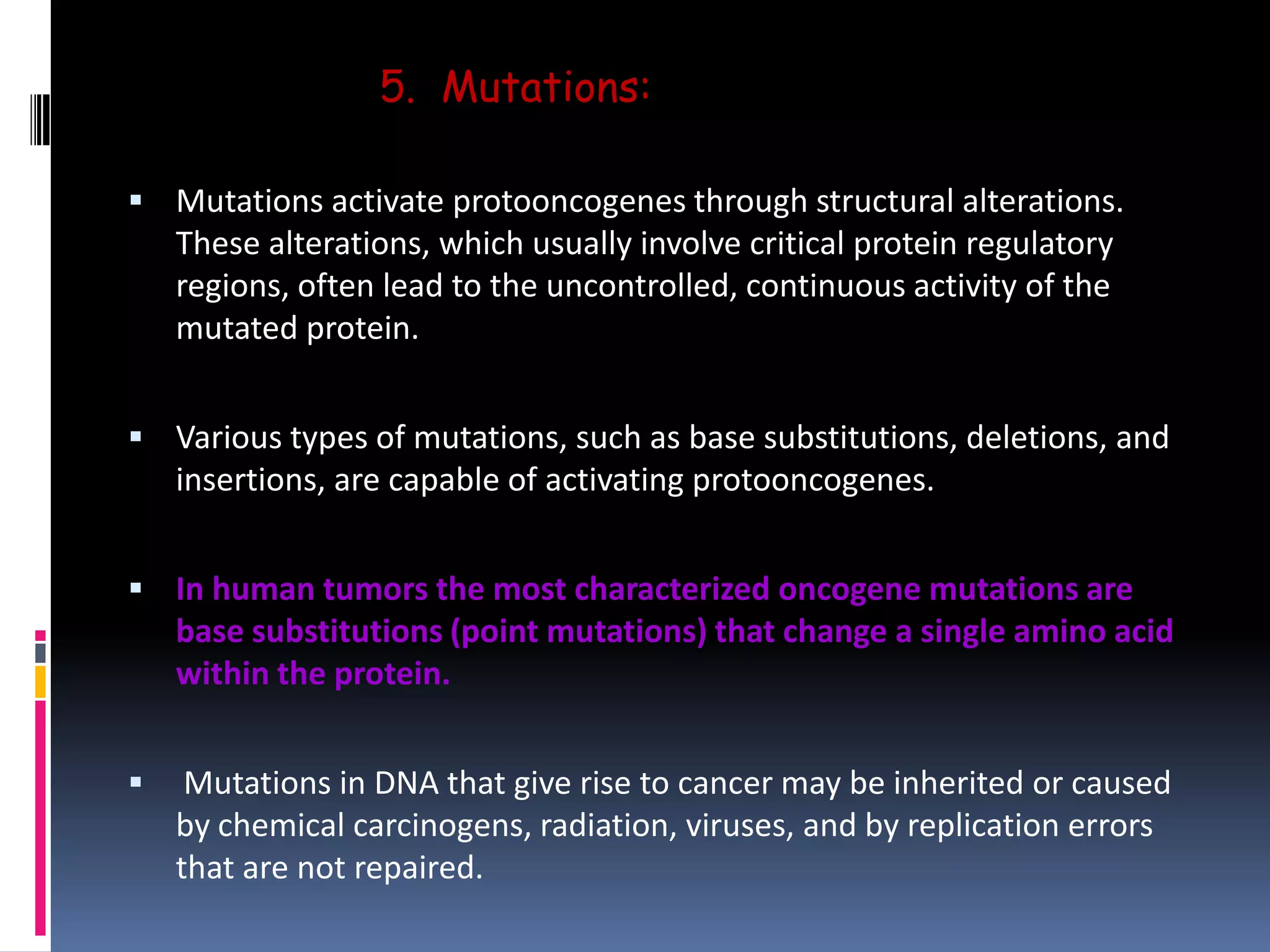 5. Mutations:
 Mutations activate protooncogenes through structural alterations.
These alterations, which usually involve critical protein regulatory
regions, often lead to the uncontrolled, continuous activity of the
mutated protein.
 Various types of mutations, such as base substitutions, deletions, and
insertions, are capable of activating protooncogenes.
 In human tumors the most characterized oncogene mutations are
base substitutions (point mutations) that change a single amino acid
within the protein.
 Mutations in DNA that give rise to cancer may be inherited or caused
by chemical carcinogens, radiation, viruses, and by replication errors
that are not repaired.
 