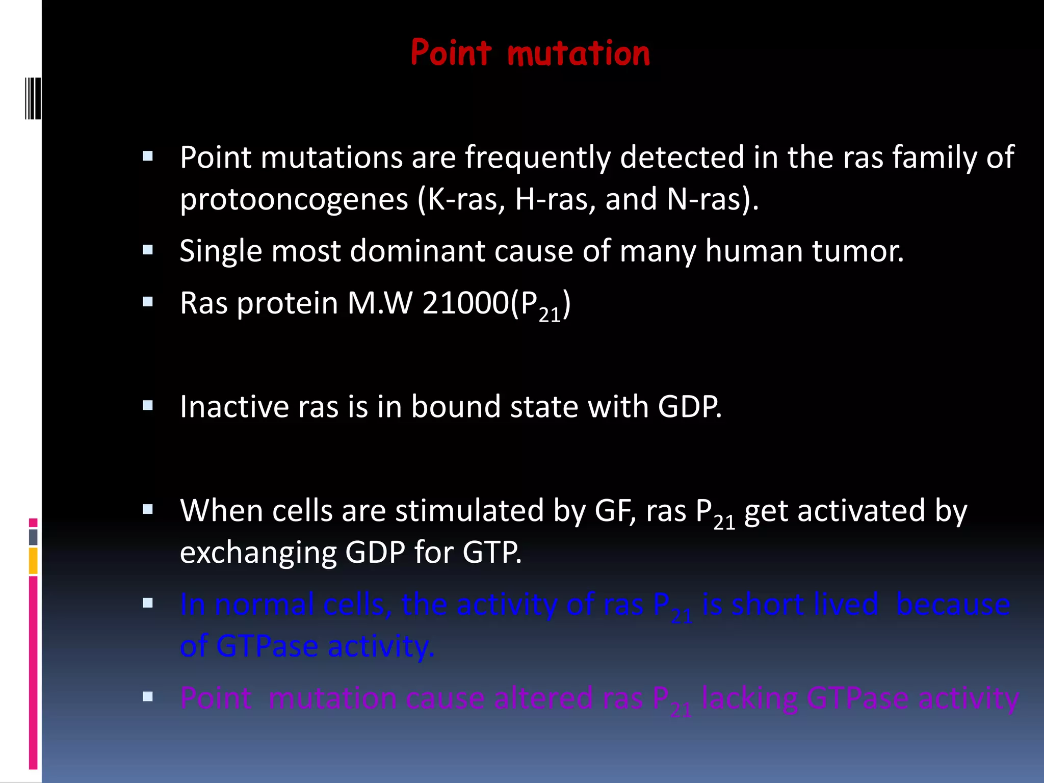 Point mutation
 Point mutations are frequently detected in the ras family of
protooncogenes (K-ras, H-ras, and N-ras).
 Single most dominant cause of many human tumor.
 Ras protein M.W 21000(P21)
 Inactive ras is in bound state with GDP.
 When cells are stimulated by GF, ras P21 get activated by
exchanging GDP for GTP.
 In normal cells, the activity of ras P21 is short lived because
of GTPase activity.
 Point mutation cause altered ras P21 lacking GTPase activity
 