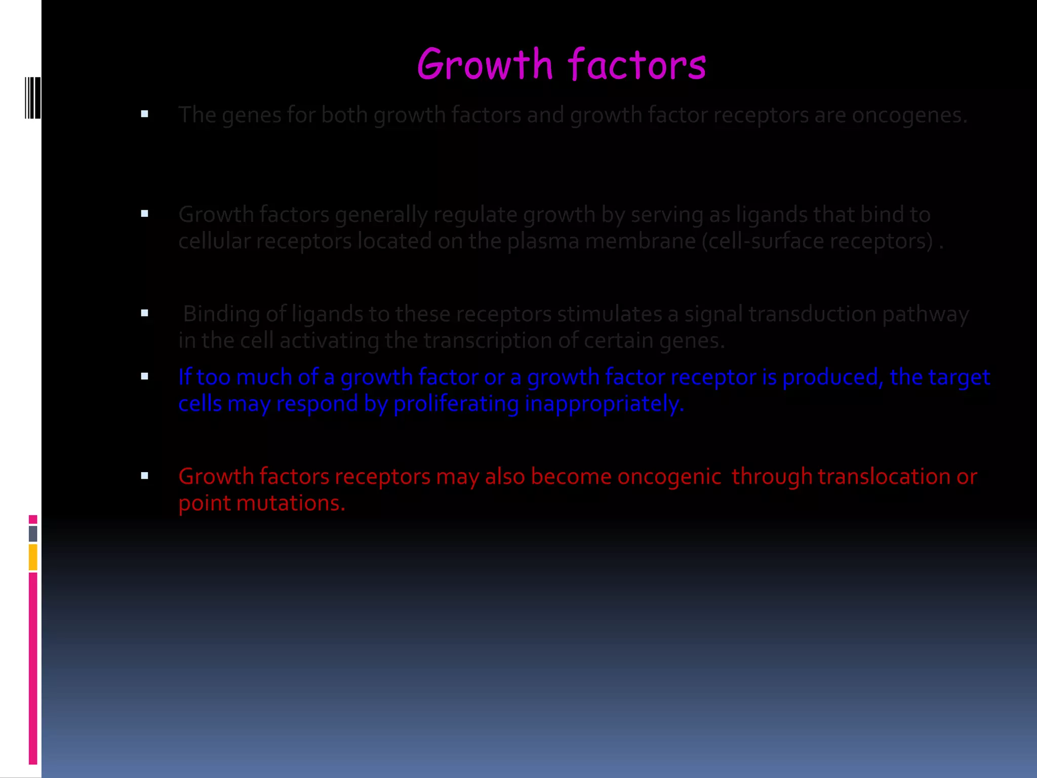  The genes for both growth factors and growth factor receptors are oncogenes.
 Growth factors generally regulate growth by serving as ligands that bind to
cellular receptors located on the plasma membrane (cell-surface receptors) .
 Binding of ligands to these receptors stimulates a signal transduction pathway
in the cell activating the transcription of certain genes.
 If too much of a growth factor or a growth factor receptor is produced, the target
cells may respond by proliferating inappropriately.
 Growth factors receptors may also become oncogenic through translocation or
point mutations.
Growth factors
 