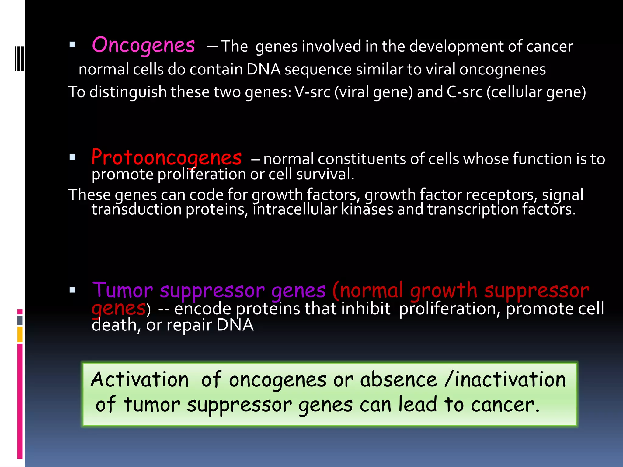  Oncogenes – The genes involved in the development of cancer
normal cells do contain DNA sequence similar to viral oncognenes
To distinguish these two genes:V-src (viral gene) and C-src (cellular gene)
 Protooncogenes – normal constituents of cells whose function is to
promote proliferation or cell survival.
These genes can code for growth factors, growth factor receptors, signal
transduction proteins, intracellular kinases and transcription factors.
 Tumor suppressor genes (normal growth suppressor
genes) -- encode proteins that inhibit proliferation, promote cell
death, or repair DNA
Activation of oncogenes or absence /inactivation
of tumor suppressor genes can lead to cancer.
 