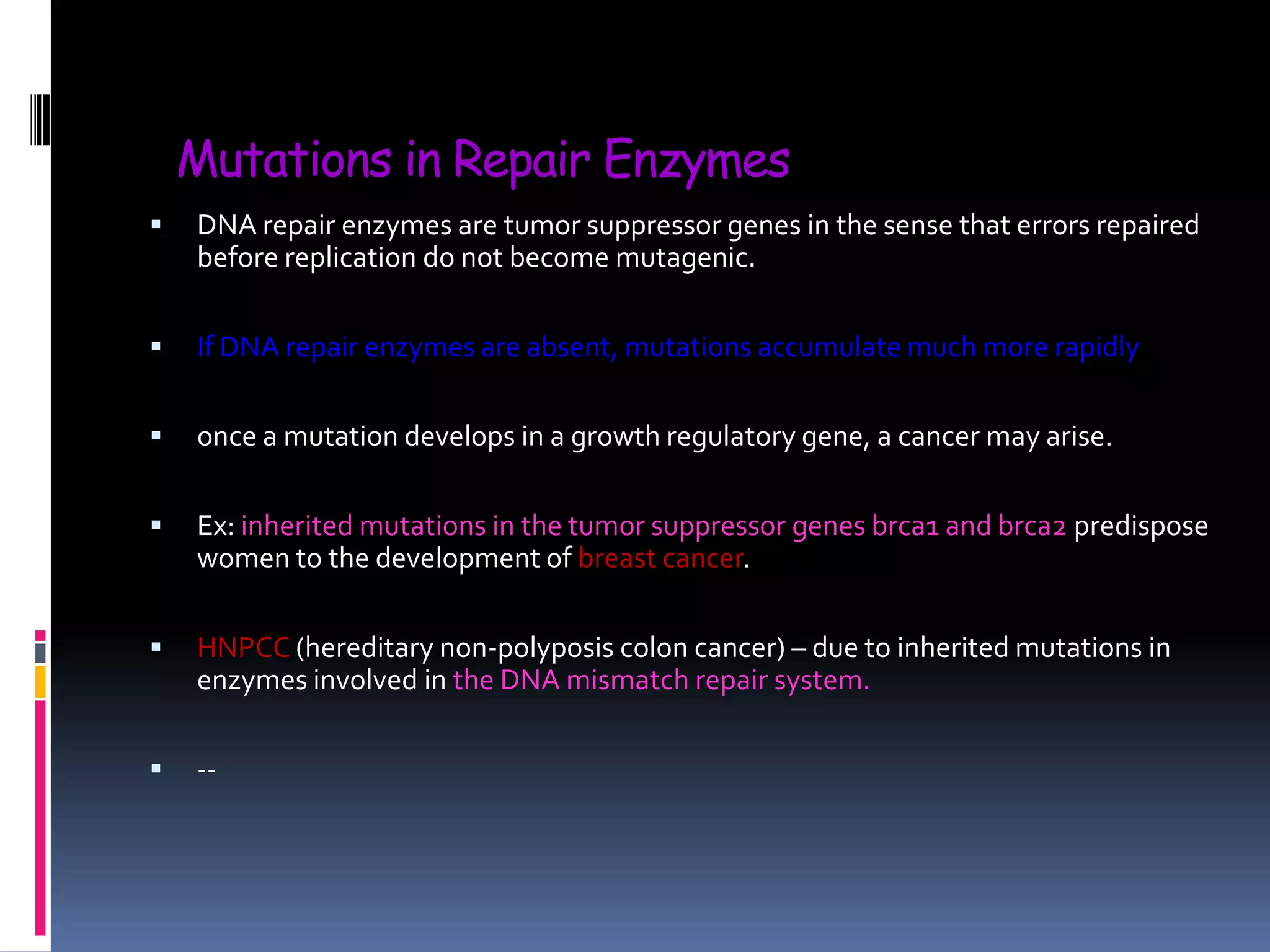 Mutations in Repair Enzymes
 DNA repair enzymes are tumor suppressor genes in the sense that errors repaired
before replication do not become mutagenic.
 If DNA repair enzymes are absent, mutations accumulate much more rapidly
 once a mutation develops in a growth regulatory gene, a cancer may arise.
 Ex: inherited mutations in the tumor suppressor genes brca1 and brca2 predispose
women to the development of breast cancer.
 HNPCC (hereditary non-polyposis colon cancer) – due to inherited mutations in
enzymes involved in the DNA mismatch repair system.
 --
 