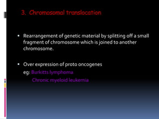 3. Chromosomal translocation
 Rearrangement of genetic material by splitting off a small
fragment of chromosome which is joined to another
chromosome.
 Over expression of proto oncogenes
eg: Burkitts lymphoma
Chronic myeloid leukemia
 