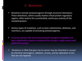 5. Mutations:
 Mutations activate protooncogenes through structural alterations.
These alterations, which usually involve critical protein regulatory
regions, often lead to the uncontrolled, continuous activity of the
mutated protein.
 Various types of mutations, such as base substitutions, deletions, and
insertions, are capable of activating protooncogenes.
 In human tumors the most characterized oncogene mutations are
base substitutions (point mutations) that change a single amino acid
within the protein.
 Mutations in DNA that give rise to cancer may be inherited or caused
by chemical carcinogens, radiation, viruses, and by replication errors
that are not repaired.
 