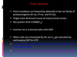 Point mutation
 Point mutations are frequently detected in the ras family of
protooncogenes (K-ras, H-ras, and N-ras).
 Single most dominant cause of many human tumor.
 Ras protein M.W 21000(P21)
 Inactive ras is in bound state with GDP.
 When cells are stimulated by GF, ras P21 get activated by
exchanging GDP for GTP.
 In normal cells, the activity of ras P21 is short lived because
of GTPase activity.
 Point mutation cause altered ras P21 lacking GTPase activity
 