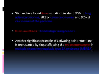  Studies have found K-ras mutations in about 30% of lung
adenocarcinomas, 50% of colon carcinomas, and 90% of
carcinomas of the pancreas.
 N-ras mutations – hematologic malignancies
 Another significant example of activating point mutations
is represented by those affecting the ret protooncogene in
multiple endocrine neoplasia type 2A syndrome (MEN2A)
 