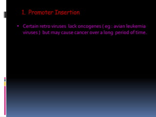 1. Promoter Insertion
• Certain retro viruses lack oncogenes ( eg : avian leukemia
viruses ) but may cause cancer over a long period of time.
 