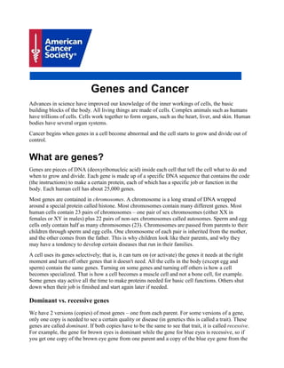 Genes and Cancer
Advances in science have improved our knowledge of the inner workings of cells, the basic
building blocks of the body. All living things are made of cells. Complex animals such as humans
have trillions of cells. Cells work together to form organs, such as the heart, liver, and skin. Human
bodies have several organ systems.
Cancer begins when genes in a cell become abnormal and the cell starts to grow and divide out of
control.
What are genes?
Genes are pieces of DNA (deoxyribonucleic acid) inside each cell that tell the cell what to do and
when to grow and divide. Each gene is made up of a specific DNA sequence that contains the code
(the instructions) to make a certain protein, each of which has a specific job or function in the
body. Each human cell has about 25,000 genes.
Most genes are contained in chromosomes. A chromosome is a long strand of DNA wrapped
around a special protein called histone. Most chromosomes contain many different genes. Most
human cells contain 23 pairs of chromosomes – one pair of sex chromosomes (either XX in
females or XY in males) plus 22 pairs of non-sex chromosomes called autosomes. Sperm and egg
cells only contain half as many chromosomes (23). Chromosomes are passed from parents to their
children through sperm and egg cells. One chromosome of each pair is inherited from the mother,
and the other comes from the father. This is why children look like their parents, and why they
may have a tendency to develop certain diseases that run in their families.
A cell uses its genes selectively; that is, it can turn on (or activate) the genes it needs at the right
moment and turn off other genes that it doesn't need. All the cells in the body (except egg and
sperm) contain the same genes. Turning on some genes and turning off others is how a cell
becomes specialized. That is how a cell becomes a muscle cell and not a bone cell, for example.
Some genes stay active all the time to make proteins needed for basic cell functions. Others shut
down when their job is finished and start again later if needed.
Dominant vs. recessive genes
We have 2 versions (copies) of most genes – one from each parent. For some versions of a gene,
only one copy is needed to see a certain quality or disease (in genetics this is called a trait). These
genes are called dominant. If both copies have to be the same to see that trait, it is called recessive.
For example, the gene for brown eyes is dominant while the gene for blue eyes is recessive, so if
you get one copy of the brown eye gene from one parent and a copy of the blue eye gene from the
 
