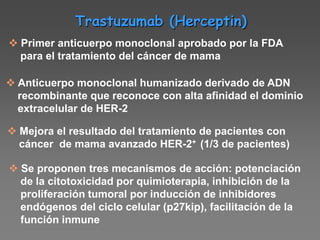 Trastuzumab (Herceptin)
 Primer anticuerpo monoclonal aprobado por la FDA
para el tratamiento del cáncer de mama
 Anticuerpo monoclonal humanizado derivado de ADN
recombinante que reconoce con alta afinidad el dominio
extracelular de HER-2
 Mejora el resultado del tratamiento de pacientes con
cáncer de mama avanzado HER-2+ (1/3 de pacientes)
 Se proponen tres mecanismos de acción: potenciación
de la citotoxicidad por quimioterapia, inhibición de la
proliferación tumoral por inducción de inhibidores
endógenos del ciclo celular (p27kip), facilitación de la
función inmune
 