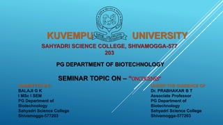 SAHYADRI SCIENCE COLLEGE, SHIVAMOGGA-577
203
PG DEPARTMENT OF BIOTECHNOLOGY
SEMINAR TOPIC ON – “ONCOGENES”
SUBMITTED BY:-
BALAJI G K
I MSc I SEM
PG Department of
Biotechnology
Sahyadri Science College
Shivamogga-577203
UNDER THE GUIDENCE OF
Dr. PRABHAKAR B T
Associate Professor
PG Department of
Biotechnology
Sahyadri Science College
Shivamogga-577203
KUVEMPU UNIVERSITY
 