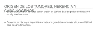 ORIGEN DE LOS TUMORES, HERENCIA Y
CARCINOGENOS.➤ En general todos los tumores tienen origen en común. Esto se puede demostrarse
en algunas leucemia.
➤ Entonces es claro que la genética aporta una gran inlfuerncia sobre la suceptibilidad
para desarrollar cáncer.
 