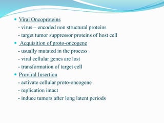 Viral Oncoproteins
- virus – encoded non structural proteins
- target tumor suppressor proteins of host cell
 Acquisition of proto-oncogene
- usually mutated in the process
- viral cellular genes are lost
- transformation of target cell
 Proviral Insertion
- activate cellular proto-oncogene
- replication intact
- induce tumors after long latent periods
 