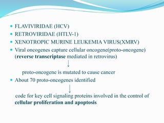  FLAVIVIRIDAE (HCV)
 RETROVIRIDAE (HTLV-1)
 XENOTROPIC MURINE LEUKEMIA VIRUS(XMRV)
 Viral oncogenes capture cellular oncogene(proto-oncogene)
(reverse transcriptase mediated in retrovirus)
proto-oncogene is mutated to cause cancer
 About 70 proto-oncogenes identified
code for key cell signaling proteins involved in the control of
cellular proliferation and apoptosis
 