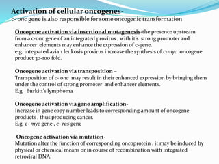 Activation of cellular oncogenes-
c- onc gene is also responsible for some oncogenic transformation
Oncogene activation via insertional mutagenesis-the presence upstream
from a c-onc gene of an integrated provirus , with it’s strong promoter and
enhancer elements may enhance the expression of c-gene.
e.g. integrated avian leukosis provirus increase the synthesis of c-myc oncogene
product 30-100 fold.
Oncogene activation via transposition –
Transposition of c- onc may result in their enhanced expression by bringing them
under the control of strong promoter and enhancer elements.
E.g. Burkitt’s lymphoma
Oncogene activation via gene amplification-
Increase in gene copy number leads to corresponding amount of oncogene
products , thus producing cancer.
E.g. c- myc gene , c- ras gene
Oncogene activation via mutation-
Mutation alter the function of corresponding oncoprotein . it may be induced by
physical or chemical means or in course of recombination with integrated
retroviral DNA.
 