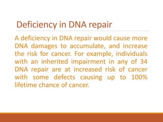 Deficiency in DNA repair
A deficiency in DNA repair would cause more
DNA damages to accumulate, and increase
the risk for cancer. For example, individuals
with an inherited impairment in any of 34
DNA repair are at increased risk of cancer
with some defects causing up to 100%
lifetime chance of cancer.
 
