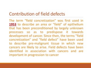 Contribution of field defects
The term "field concretization" was first used in
1953 to describe an area or "field" of epithelium
that has been preconditioned by largely unknown
processes so as to predispose it towards
development of cancer. Since then, the terms "field
concretization" and "field defect" have been used
to describe pre-malignant tissue in which new
cancers are likely to arise. Field defects have been
identified in association with cancers and are
important in progression to cancer
 