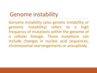 Genome instability
Genome instability (also genetic instability or
genomic instability) refers to a high
frequency of mutations within the genome of
a cellular lineage. These mutations can
include changes in nucleic acid sequences,
chromosomal rearrangements or aneuploidy.
 