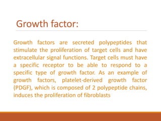 Growth factor:
Growth factors are secreted polypeptides that
stimulate the proliferation of target cells and have
extracellular signal functions. Target cells must have
a specific receptor to be able to respond to a
specific type of growth factor. As an example of
growth factors, platelet-derived growth factor
(PDGF), which is composed of 2 polypeptide chains,
induces the proliferation of fibroblasts
 