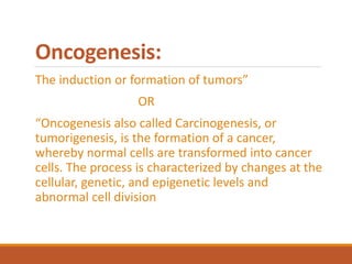 Oncogenesis:
The induction or formation of tumors”
OR
“Oncogenesis also called Carcinogenesis, or
tumorigenesis, is the formation of a cancer,
whereby normal cells are transformed into cancer
cells. The process is characterized by changes at the
cellular, genetic, and epigenetic levels and
abnormal cell division
 