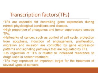 Transcription factors(TFs)
•TFs are essential for controlling gene expression during
normal physiological conditions and disease.
•High proportion of oncogenes and tumor suppressors encode
TFs.
•Hallmarks of cancer, such as control of cell cycle, protection
from apoptosis, induction of angiogenesis, proliferation,
migration and invasion are controlled by gene expression
patterns and signaling pathways that are regulated by TFs.
•Up regulation of TFs is related to increased resistance to
drugs used in cancer treatment.
•TFs may represent an important target for the treatment of
several types of cancers.
 