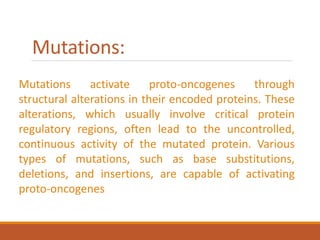 Mutations:
Mutations activate proto-oncogenes through
structural alterations in their encoded proteins. These
alterations, which usually involve critical protein
regulatory regions, often lead to the uncontrolled,
continuous activity of the mutated protein. Various
types of mutations, such as base substitutions,
deletions, and insertions, are capable of activating
proto-oncogenes
 