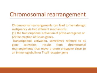 Chromosomal rearrangement
Chromosomal rearrangements can lead to hematologic
malignancy via two different mechanisms:
(1) the transcriptional activation of proto-oncogenes or
(2) the creation of fusion genes.
Transcriptional activation, sometimes referred to as
gene activation, results from chromosomal
rearrangements that move a proto-oncogene close to
an immunoglobulin or T-cell receptor gene
 