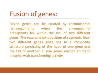 Fusion of genes:
Fusion genes can be created by chromosomal
rearrangements when the chromosomal
breakpoints fall within the loci of two different
genes. The resultant juxtaposition of segments from
two different genes gives rise to a composite
structure consisting of the head of one gene and
the tail of another. Fusion genes encode chimeric
proteins with transforming activity.
 