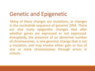 Genetic and Epigenetic
Many of these changes are mutations, or changes
in the nucleotide sequence of genomic DNA. There
are also many epigenetic changes that alter
whether genes are expressed or not expressed.
Aneuploidy, the presence of an abnormal number
of chromosomes, is one genomic change that is not
a mutation, and may involve either gain or loss of
one or more chromosomes through errors in
mitosis.
 