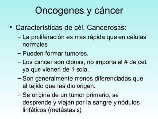 Oncogenes y cáncer
• Características de cél. Cancerosas:
– La proliferación es mas rápida que en células
normales
– Pueden formar tumores.
– Los cáncer son clonas, no importa el # de cel.
ya que vienen de 1 sola.
– Son generalmente menos diferenciadas que
el tejido que les dio origen.
– Se origina de un tumor primario, se
desprende y viajan por la sangre y nódulos
linfáticos (metástasis)

 