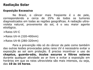 Radiação Solar
Exposição Excessiva
No Brasil, o câncer mais freqüente é o de pele,
correspondendo a cerca de 25% de todos os tumores
diagnosticados em todas as regiões geográficas. A radiação ultra-
violeta natural, proveniente do sol, é o seu maior agente
etiológico.
⮚Raios UV-C
⮚Raios UV-A (320-400nm)
⮚Raios UV-B (280-320nm)
Para a prevenção não só do câncer de pele como também
das outras lesões provocadas pelos raios UV é necessário evitar a
exposição ao sol sem proteção. É preciso incentivar o uso de
chapéus, guarda-sóis, óculos escuros e filtros solares
durante qualquer atividade ao ar livre e evitar a exposição em
horários em que os raios ultravioleta são mais intensos, ou seja,
das 10 às 16 horas.
 