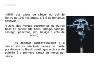 Tabaco
⇨90% dos casos de câncer no pulmão
(entre os 10% restantes, 1/3 é de fumantes
passivos);
⇨ 30% das mortes decorrentes de outros
tipos de câncer (de boca, laringe, faringe,
esôfago, pâncreas, rim, bexiga e colo de
útero);
As doenças cardiovasculares e o
câncer são as principais causas de morte
por doença no Brasil, sendo que o câncer de
pulmão é a primeira causa de morte por
câncer.
 
