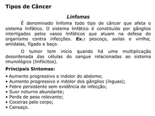 Tipos de Câncer
Linfomas
É denominado linfoma todo tipo de câncer que afeta o
sistema linfático. O sistema linfático é constituído por gânglios
interligados pelos vasos linfáticos que atuam na defesa do
organismo contra infecções. Ex.: pescoço, axilas e virilha;
amídalas, fígado e baço.
O tumor tem início quando há uma multiplicação
desordenada das células do sangue relacionadas ao sistema
imunológico (linfócitos).
Principais Sintomas:
• Aumento progressivo e indolor do abdome;
• Aumento progressivo e indolor dos gânglios (ínguas);
• Febre persistente sem evidência de infecção;
• Suor noturno abundante;
• Perda de peso relevante;
• Coceiras pelo corpo;
• Cansaço.
 