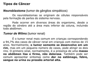 Neuroblastoma (tumor de gânglios simpáticos)
Os neuroblastomas se originam de células responsáveis
pela formação de partes do sistema nervoso.
Pode ocorrer em diversos áreas do organismo, desde a
região do cérebro até a área mais inferior da coluna, incluindo
todo abdômen.
Tumor de Wilms (tumor renal)
É o tumor renal mais comum em crianças correspondendo
a 94,7% dos casos de câncer renal em crianças com menos de 15
anos. Normalmente, o tumor somente se desenvolve em um
rim, mas em um pequeno número de casos, pode atingir os dois
rins. O primeiro sinal, normalmente, é a presença de uma massa
no abdômen lisa e firme, não dolorosa. Também pode ser
comum apresentar sintomas como dor no estômago, febre,
sangue na urina ou pressão arterial alta.
Tipos de Câncer
 