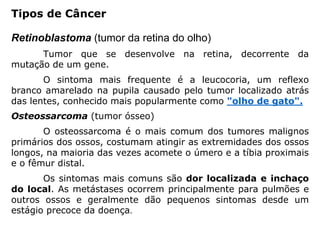 Retinoblastoma (tumor da retina do olho)
Tumor que se desenvolve na retina, decorrente da
mutação de um gene.
O sintoma mais frequente é a leucocoria, um reflexo
branco amarelado na pupila causado pelo tumor localizado atrás
das lentes, conhecido mais popularmente como "olho de gato".
Osteossarcoma (tumor ósseo)
O osteossarcoma é o mais comum dos tumores malignos
primários dos ossos, costumam atingir as extremidades dos ossos
longos, na maioria das vezes acomete o úmero e a tíbia proximais
e o fêmur distal.
Os sintomas mais comuns são dor localizada e inchaço
do local. As metástases ocorrem principalmente para pulmões e
outros ossos e geralmente dão pequenos sintomas desde um
estágio precoce da doença.
Tipos de Câncer
 