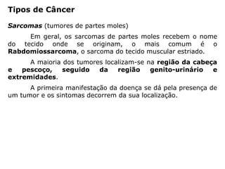 Sarcomas (tumores de partes moles)
Em geral, os sarcomas de partes moles recebem o nome
do tecido onde se originam, o mais comum é o
Rabdomiossarcoma, o sarcoma do tecido muscular estriado.
A maioria dos tumores localizam-se na região da cabeça
e pescoço, seguido da região genito-urinário e
extremidades.
A primeira manifestação da doença se dá pela presença de
um tumor e os sintomas decorrem da sua localização.
Tipos de Câncer
 