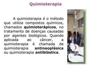 Quimioterapia
A quimioterapia é o método
que utiliza compostos químicos,
chamados quimioterápicos, no
tratamento de doenças causadas
por agentes biológicos. Quando
aplicada ao câncer, a
quimioterapia é chamada de
quimioterapia antineoplásica
ou quimioterapia antiblástica.
 
