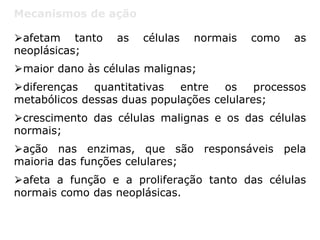 Mecanismos de ação
⮚afetam tanto as células normais como as
neoplásicas;
⮚maior dano às células malignas;
⮚diferenças quantitativas entre os processos
metabólicos dessas duas populações celulares;
⮚crescimento das células malignas e os das células
normais;
⮚ação nas enzimas, que são responsáveis pela
maioria das funções celulares;
⮚afeta a função e a proliferação tanto das células
normais como das neoplásicas.
 