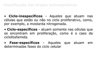 Classificação das drogas antineoplásicas
• Ciclo-inespecíficos - Aqueles que atuam nas
células que estão ou não no ciclo proliferativo, como,
por exemplo, a mostarda nitrogenada.
• Ciclo-específicos - atuam somente nas células que
se encontram em proliferação, como é o caso da
ciclofosfamida.
• Fase-específicos - Aqueles que atuam em
determinadas fases do ciclo celular
 