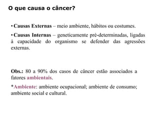 O que causa o câncer?
•Causas Externas – meio ambiente, hábitos ou costumes.
•Causas Internas – geneticamente pré-determinadas, ligadas
à capacidade do organismo se defender das agressões
externas.
Obs.: 80 a 90% dos casos de câncer estão associados a
fatores ambientais.
*Ambiente: ambiente ocupacional; ambiente de consumo;
ambiente social e cultural.
 