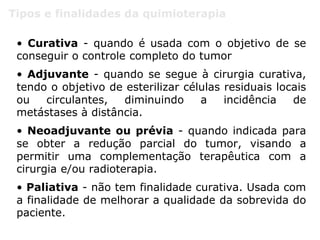 Tipos e finalidades da quimioterapia
• Curativa - quando é usada com o objetivo de se
conseguir o controle completo do tumor
• Adjuvante - quando se segue à cirurgia curativa,
tendo o objetivo de esterilizar células residuais locais
ou circulantes, diminuindo a incidência de
metástases à distância.
• Neoadjuvante ou prévia - quando indicada para
se obter a redução parcial do tumor, visando a
permitir uma complementação terapêutica com a
cirurgia e/ou radioterapia.
• Paliativa - não tem finalidade curativa. Usada com
a finalidade de melhorar a qualidade da sobrevida do
paciente.
 