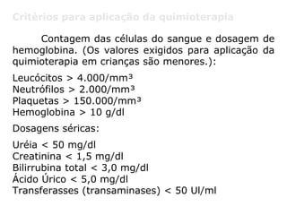 Critérios para aplicação da quimioterapia
Contagem das células do sangue e dosagem de
hemoglobina. (Os valores exigidos para aplicação da
quimioterapia em crianças são menores.):
Leucócitos > 4.000/mm³
Neutrófilos > 2.000/mm³
Plaquetas > 150.000/mm³
Hemoglobina > 10 g/dl
Dosagens séricas:
Uréia < 50 mg/dl
Creatinina < 1,5 mg/dl
Bilirrubina total < 3,0 mg/dl
Ácido Úrico < 5,0 mg/dl
Transferasses (transaminases) < 50 Ul/ml
 