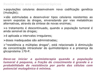 Resistência aos quimioterápicos
⮚populações celulares desenvolvem nova codificação genética
(mutação);
⮚são estimuladas a desenvolver tipos celulares resistentes ao
serem expostas às drogas, enveredando por vias metabólicas
alternativas, através da síntese de novas enzimas;
⮚o tratamento é descontinuado, quando a população tumoral é
ainda sensível às drogas;
⮚é aplicada a intervalos irregulares;
⮚doses inadequadas são administradas;
⮚"resistência a múltiplas drogas“, está relacionado à diminuição
da concentração intracelular do quimioterápico e a presença da
glicoproteína 170-P.
Deve-se iniciar a quimioterapia quando a população
tumoral é pequena, a fração de crescimento é grande e a
probabilidade de resistência por parte das células com
potencial mutagênico é mínima.
 