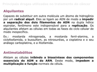 Principais drogas utilizadas no tratamento do câncer
Alquilantes
Capazes de substituir em outra molécula um átomo de hidrogênio
por um radical alquil. Eles se ligam ao ADN de modo a impedir
a separação dos dois filamentos do ADN na dupla hélice
espiralar, fenômeno este indispensável para a replicação. Os
alquilantes afetam as células em todas as fases do ciclo celular de
modo inespecífico.
Ex.: mostarda nitrogenada, a mostarda fenil-alanina, a
ciclofosfamida, o bussulfam, as nitrosuréias, a cisplatina e o seu
análago carboplatina, e a ifosfamida.
Antimetabólitos
Afetam as células inibindo a biossíntese dos componentes
essenciais do ADN e do ARN. Deste modo, impedem a
multiplicação e função normais da célula.
 