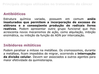 Principais drogas utilizadas no tratamento do câncer
Antibióticos
Estrutura química variada, possuem em comum anéis
insaturados que permitem a incorporação de excesso de
elétrons e a conseqüente produção de radicais livres
reativos. Podem apresentar outro grupo funcional que lhes
acrescenta novos mecanismos de ação, como alquilação, inibição
enzimática, ou inibição da função do ADN por intercalação.
Inibidores mitóticos
Podem paralisar a mitose na metáfase. Os cromossomos, durante
a metáfase, ficam impedidos de migrar, ocorrendo a interrupção
da divisão celular. Devem ser associados a outros agentes para
maior efetividade da quimioterapia.
 