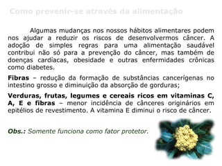 Como prevenir-se através da alimentação
Algumas mudanças nos nossos hábitos alimentares podem
nos ajudar a reduzir os riscos de desenvolvermos câncer. A
adoção de simples regras para uma alimentação saudável
contribui não só para a prevenção do câncer, mas também de
doenças cardíacas, obesidade e outras enfermidades crônicas
como diabetes.
Fibras – redução da formação de substâncias cancerígenas no
intestino grosso e diminuição da absorção de gorduras;
Verduras, frutas, legumes e cereais ricos em vitaminas C,
A, E e fibras – menor incidência de cânceres originários em
epitélios de revestimento. A vitamina E diminui o risco de câncer.
Obs.: Somente funciona como fator protetor.
 