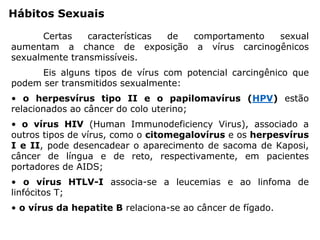 Hábitos Sexuais
Certas características de comportamento sexual
aumentam a chance de exposição a vírus carcinogênicos
sexualmente transmissíveis.
Eis alguns tipos de vírus com potencial carcingênico que
podem ser transmitidos sexualmente:
• o herpesvírus tipo II e o papilomavírus (HPV) estão
relacionados ao câncer do colo uterino;
• o vírus HIV (Human Immunodeficiency Virus), associado a
outros tipos de vírus, como o citomegalovírus e os herpesvírus
I e II, pode desencadear o aparecimento de sacoma de Kaposi,
câncer de língua e de reto, respectivamente, em pacientes
portadores de AIDS;
• o vírus HTLV-I associa-se a leucemias e ao linfoma de
linfócitos T;
• o vírus da hepatite B relaciona-se ao câncer de fígado.
 